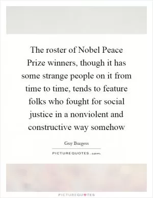 The roster of Nobel Peace Prize winners, though it has some strange people on it from time to time, tends to feature folks who fought for social justice in a nonviolent and constructive way somehow Picture Quote #1