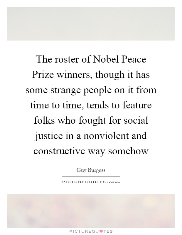 The roster of Nobel Peace Prize winners, though it has some strange people on it from time to time, tends to feature folks who fought for social justice in a nonviolent and constructive way somehow Picture Quote #1