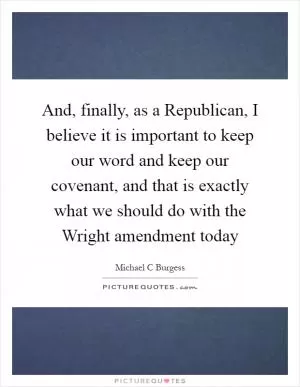 And, finally, as a Republican, I believe it is important to keep our word and keep our covenant, and that is exactly what we should do with the Wright amendment today Picture Quote #1