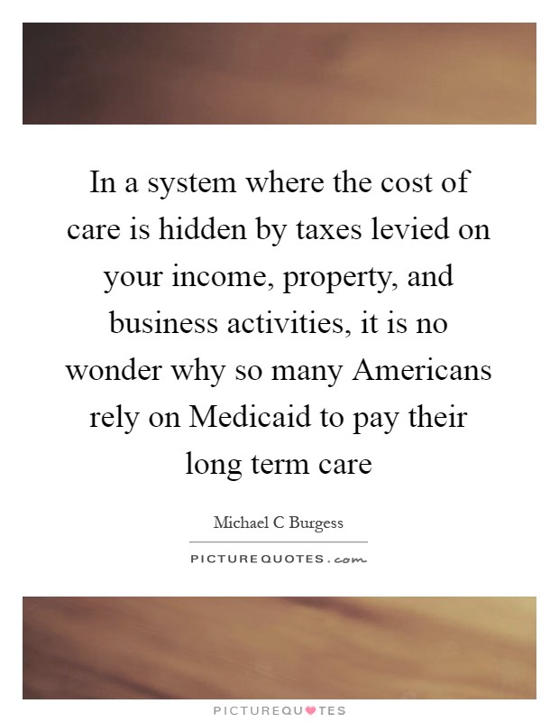 In a system where the cost of care is hidden by taxes levied on your income, property, and business activities, it is no wonder why so many Americans rely on Medicaid to pay their long term care Picture Quote #1