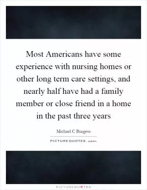 Most Americans have some experience with nursing homes or other long term care settings, and nearly half have had a family member or close friend in a home in the past three years Picture Quote #1