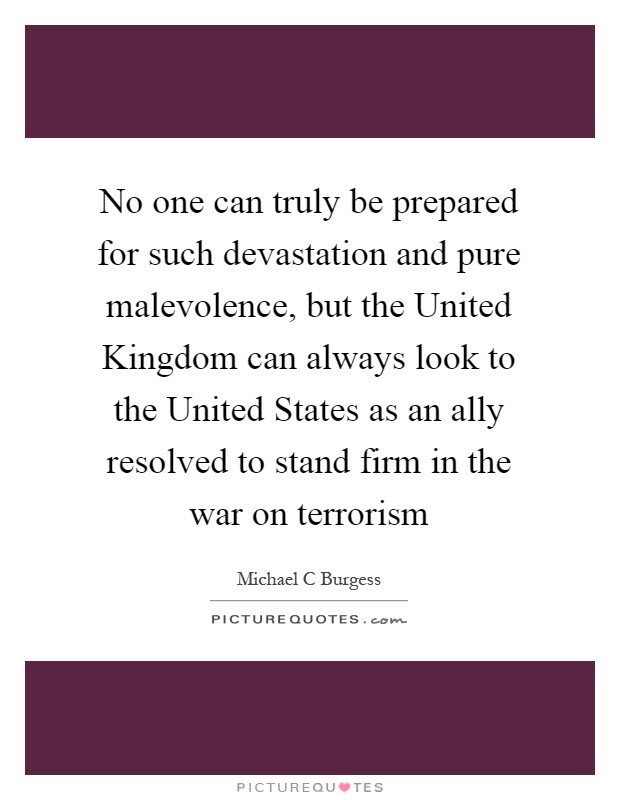 No one can truly be prepared for such devastation and pure malevolence, but the United Kingdom can always look to the United States as an ally resolved to stand firm in the war on terrorism Picture Quote #1