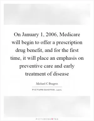 On January 1, 2006, Medicare will begin to offer a prescription drug benefit, and for the first time, it will place an emphasis on preventive care and early treatment of disease Picture Quote #1