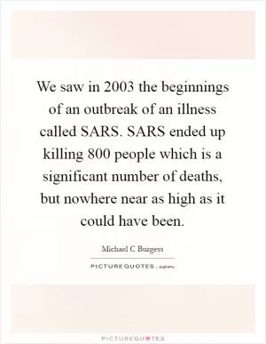 We saw in 2003 the beginnings of an outbreak of an illness called SARS. SARS ended up killing 800 people which is a significant number of deaths, but nowhere near as high as it could have been Picture Quote #1