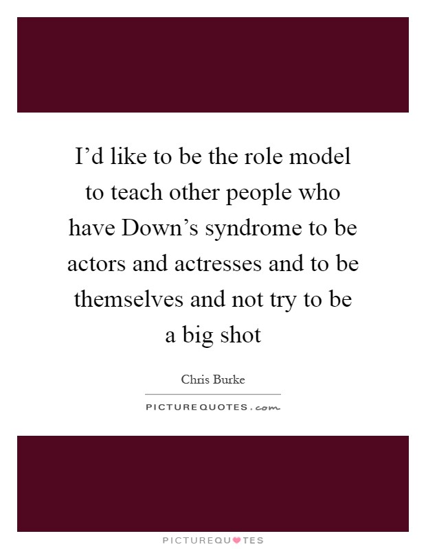 I'd like to be the role model to teach other people who have Down's syndrome to be actors and actresses and to be themselves and not try to be a big shot Picture Quote #1