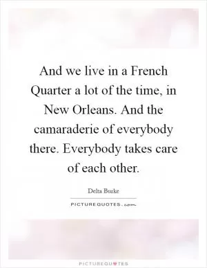 And we live in a French Quarter a lot of the time, in New Orleans. And the camaraderie of everybody there. Everybody takes care of each other Picture Quote #1