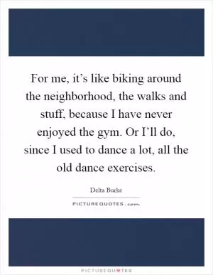 For me, it’s like biking around the neighborhood, the walks and stuff, because I have never enjoyed the gym. Or I’ll do, since I used to dance a lot, all the old dance exercises Picture Quote #1
