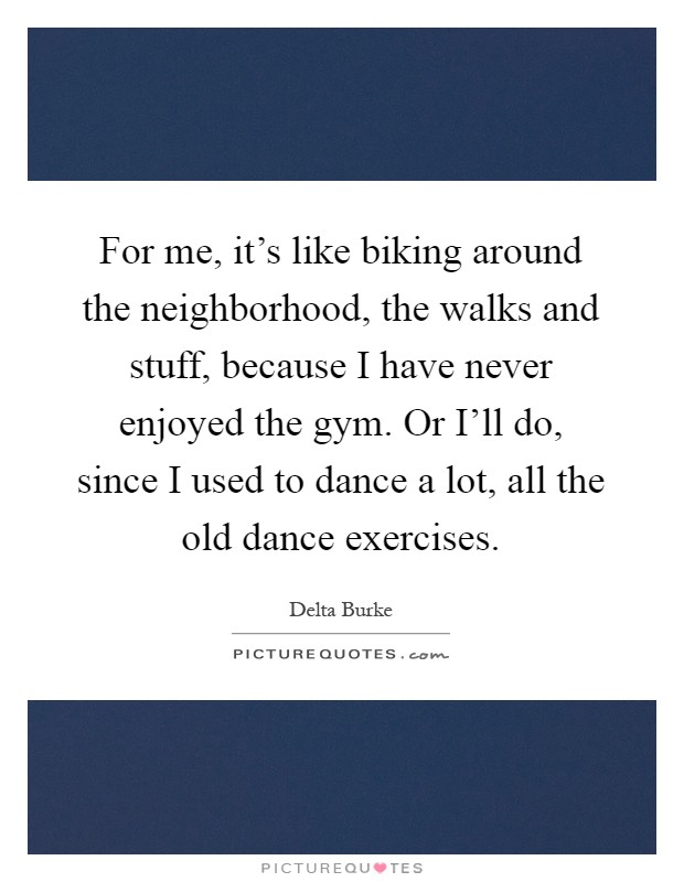 For me, it's like biking around the neighborhood, the walks and stuff, because I have never enjoyed the gym. Or I'll do, since I used to dance a lot, all the old dance exercises Picture Quote #1