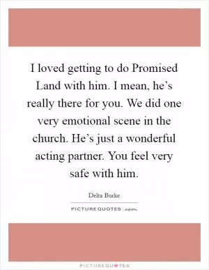 I loved getting to do Promised Land with him. I mean, he’s really there for you. We did one very emotional scene in the church. He’s just a wonderful acting partner. You feel very safe with him Picture Quote #1