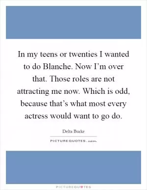 In my teens or twenties I wanted to do Blanche. Now I’m over that. Those roles are not attracting me now. Which is odd, because that’s what most every actress would want to go do Picture Quote #1