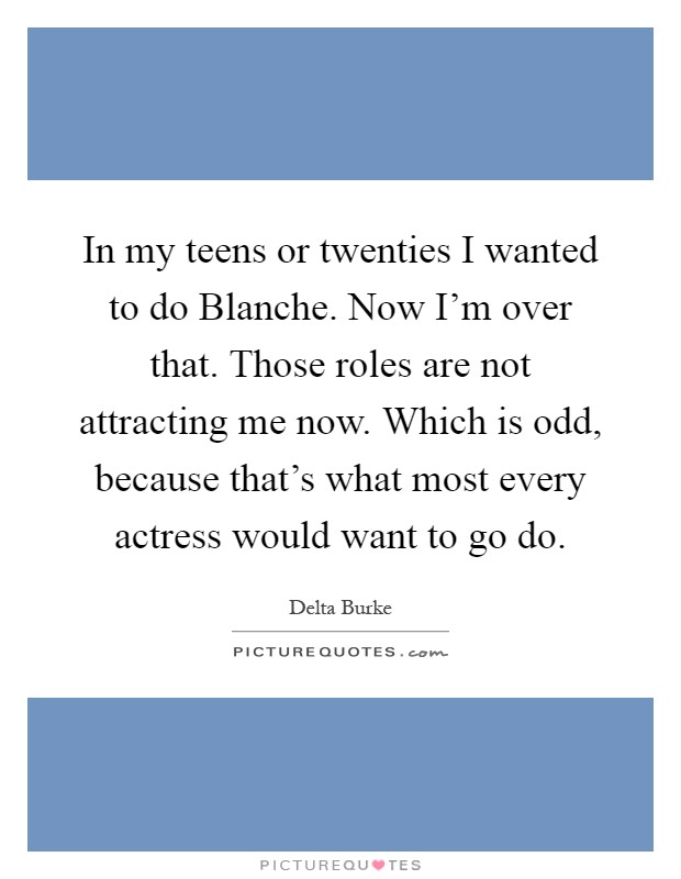 In my teens or twenties I wanted to do Blanche. Now I'm over that. Those roles are not attracting me now. Which is odd, because that's what most every actress would want to go do Picture Quote #1