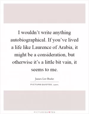 I wouldn’t write anything autobiographical. If you’ve lived a life like Laurence of Arabia, it might be a consideration, but otherwise it’s a little bit vain, it seems to me Picture Quote #1