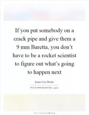 If you put somebody on a crack pipe and give them a 9 mm Baretta, you don’t have to be a rocket scientist to figure out what’s going to happen next Picture Quote #1