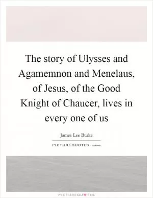 The story of Ulysses and Agamemnon and Menelaus, of Jesus, of the Good Knight of Chaucer, lives in every one of us Picture Quote #1