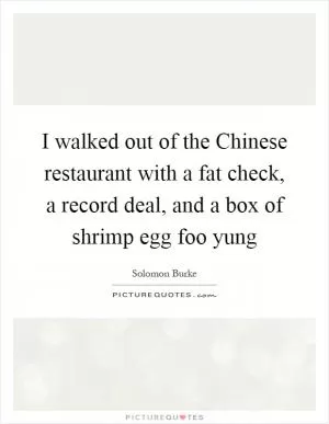 I walked out of the Chinese restaurant with a fat check, a record deal, and a box of shrimp egg foo yung Picture Quote #1