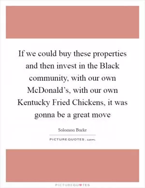 If we could buy these properties and then invest in the Black community, with our own McDonald’s, with our own Kentucky Fried Chickens, it was gonna be a great move Picture Quote #1