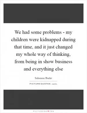We had some problems - my children were kidnapped during that time, and it just changed my whole way of thinking, from being in show business and everything else Picture Quote #1