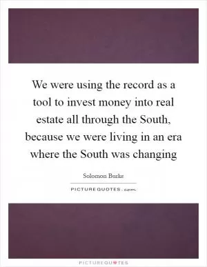 We were using the record as a tool to invest money into real estate all through the South, because we were living in an era where the South was changing Picture Quote #1
