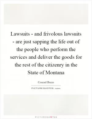 Lawsuits - and frivolous lawsuits - are just sapping the life out of the people who perform the services and deliver the goods for the rest of the citizenry in the State of Montana Picture Quote #1