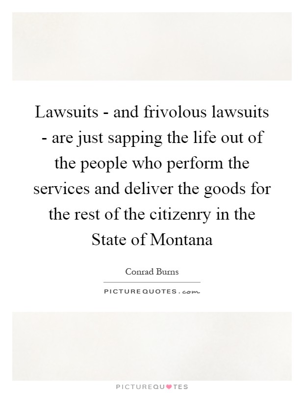 Lawsuits - and frivolous lawsuits - are just sapping the life out of the people who perform the services and deliver the goods for the rest of the citizenry in the State of Montana Picture Quote #1