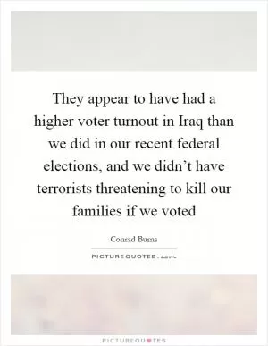 They appear to have had a higher voter turnout in Iraq than we did in our recent federal elections, and we didn’t have terrorists threatening to kill our families if we voted Picture Quote #1