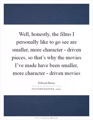 Well, honestly, the films I personally like to go see are smaller, more character - driven pieces, so that’s why the movies I’ve made have been smaller, more character - driven movies Picture Quote #1