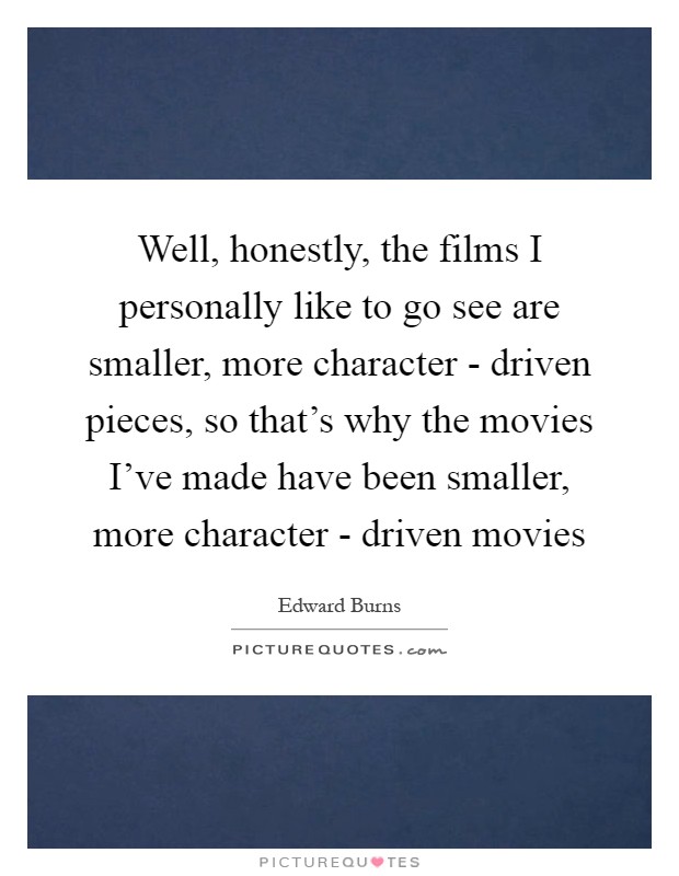 Well, honestly, the films I personally like to go see are smaller, more character - driven pieces, so that's why the movies I've made have been smaller, more character - driven movies Picture Quote #1