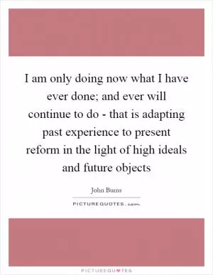 I am only doing now what I have ever done; and ever will continue to do - that is adapting past experience to present reform in the light of high ideals and future objects Picture Quote #1
