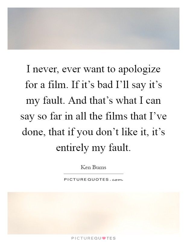 I never, ever want to apologize for a film. If it's bad I'll say it's my fault. And that's what I can say so far in all the films that I've done, that if you don't like it, it's entirely my fault Picture Quote #1
