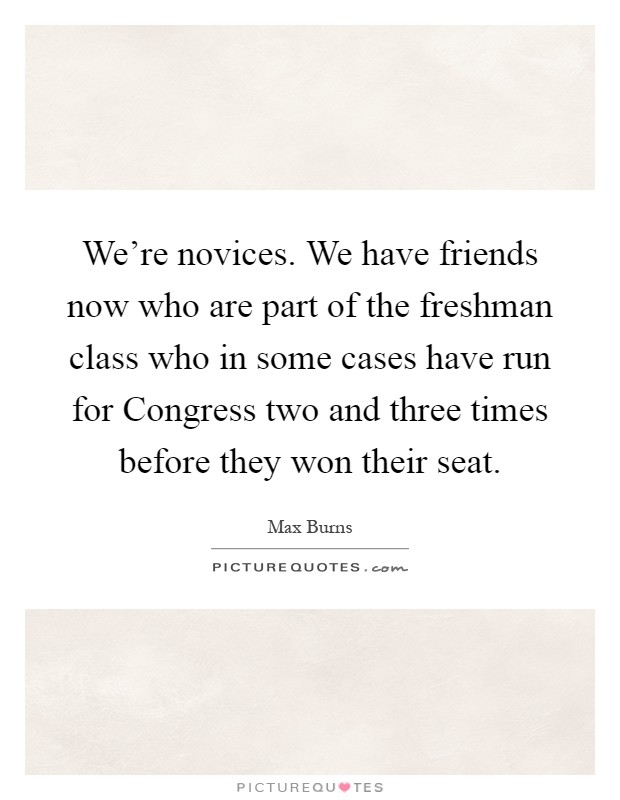 We're novices. We have friends now who are part of the freshman class who in some cases have run for Congress two and three times before they won their seat Picture Quote #1