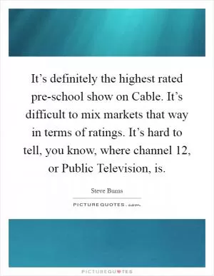 It’s definitely the highest rated pre-school show on Cable. It’s difficult to mix markets that way in terms of ratings. It’s hard to tell, you know, where channel 12, or Public Television, is Picture Quote #1