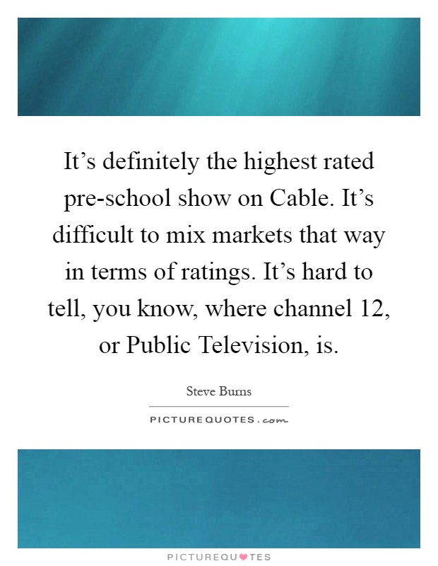 It's definitely the highest rated pre-school show on Cable. It's difficult to mix markets that way in terms of ratings. It's hard to tell, you know, where channel 12, or Public Television, is Picture Quote #1