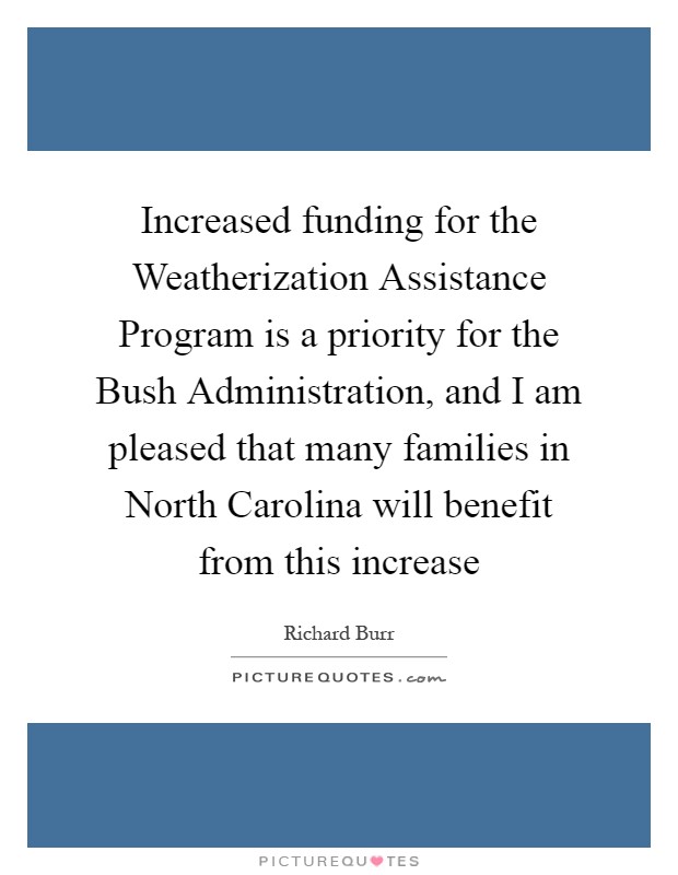Increased funding for the Weatherization Assistance Program is a priority for the Bush Administration, and I am pleased that many families in North Carolina will benefit from this increase Picture Quote #1