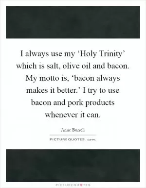 I always use my ‘Holy Trinity’ which is salt, olive oil and bacon. My motto is, ‘bacon always makes it better.’ I try to use bacon and pork products whenever it can Picture Quote #1