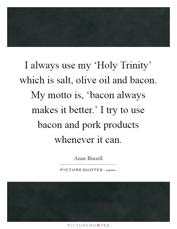I always use my ‘Holy Trinity’ which is salt, olive oil and bacon. My motto is, ‘bacon always makes it better.’ I try to use bacon and pork products whenever it can Picture Quote #1