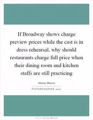 If Broadway shows charge preview prices while the cast is in dress rehearsal, why should restaurants charge full price when their dining room and kitchen staffs are still practicing Picture Quote #1