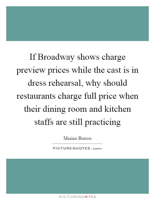 If Broadway shows charge preview prices while the cast is in dress rehearsal, why should restaurants charge full price when their dining room and kitchen staffs are still practicing Picture Quote #1