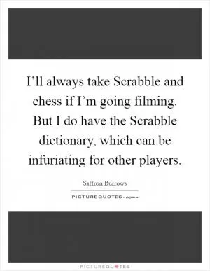 I’ll always take Scrabble and chess if I’m going filming. But I do have the Scrabble dictionary, which can be infuriating for other players Picture Quote #1