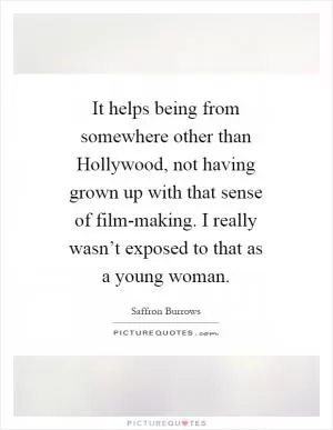 It helps being from somewhere other than Hollywood, not having grown up with that sense of film-making. I really wasn’t exposed to that as a young woman Picture Quote #1