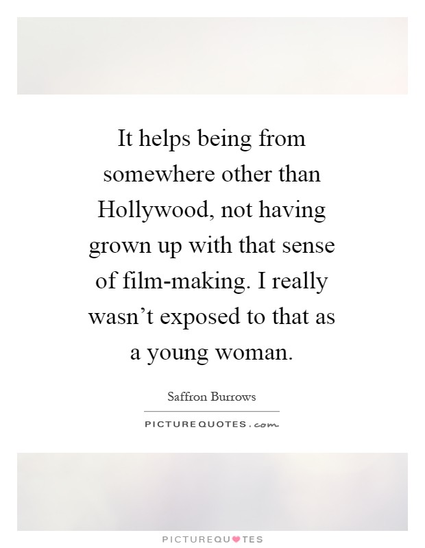 It helps being from somewhere other than Hollywood, not having grown up with that sense of film-making. I really wasn't exposed to that as a young woman Picture Quote #1
