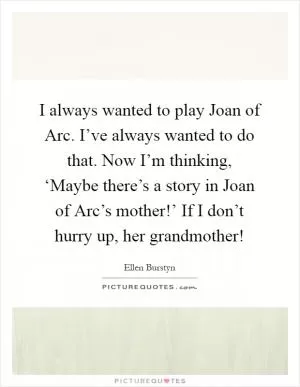 I always wanted to play Joan of Arc. I’ve always wanted to do that. Now I’m thinking, ‘Maybe there’s a story in Joan of Arc’s mother!’ If I don’t hurry up, her grandmother! Picture Quote #1