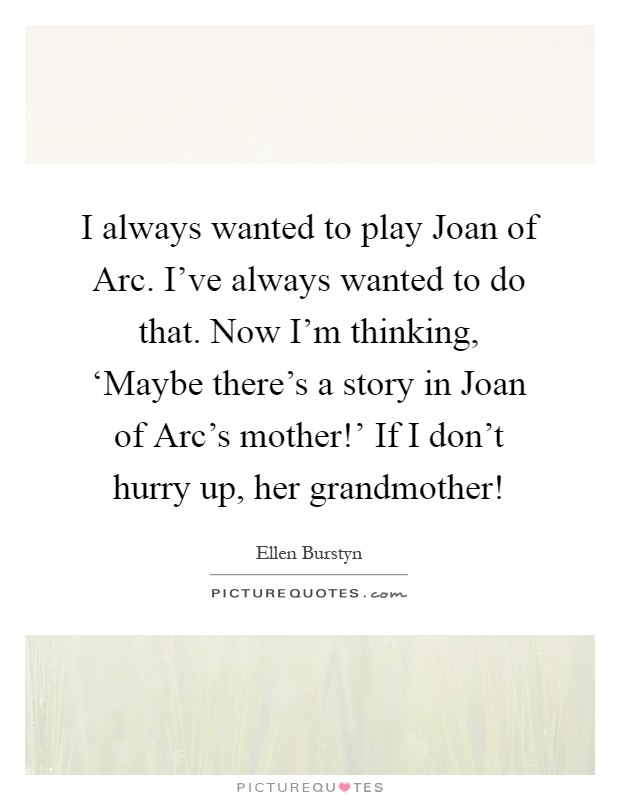 I always wanted to play Joan of Arc. I've always wanted to do that. Now I'm thinking, ‘Maybe there's a story in Joan of Arc's mother!' If I don't hurry up, her grandmother! Picture Quote #1
