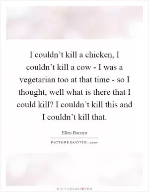 I couldn’t kill a chicken, I couldn’t kill a cow - I was a vegetarian too at that time - so I thought, well what is there that I could kill? I couldn’t kill this and I couldn’t kill that Picture Quote #1