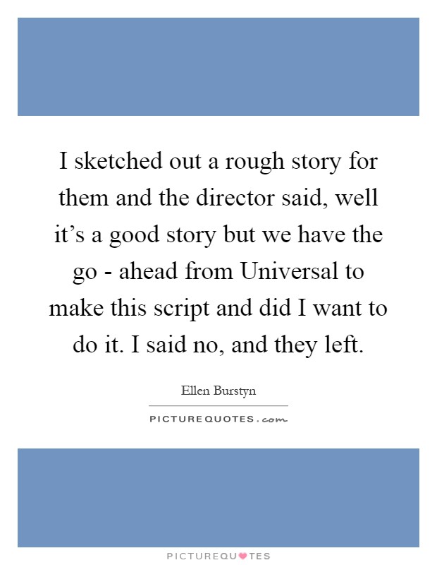I sketched out a rough story for them and the director said, well it's a good story but we have the go - ahead from Universal to make this script and did I want to do it. I said no, and they left Picture Quote #1