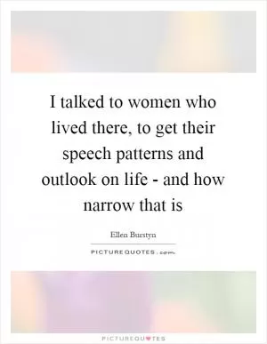 I talked to women who lived there, to get their speech patterns and outlook on life - and how narrow that is Picture Quote #1