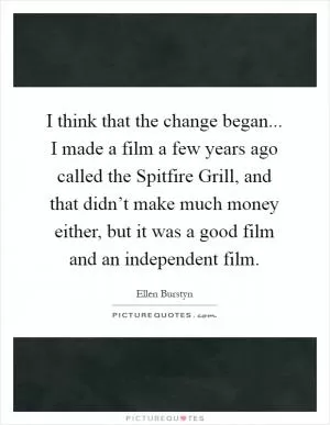 I think that the change began... I made a film a few years ago called the Spitfire Grill, and that didn’t make much money either, but it was a good film and an independent film Picture Quote #1