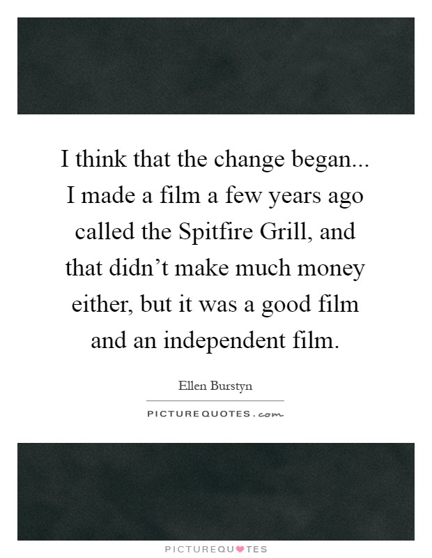 I think that the change began... I made a film a few years ago called the Spitfire Grill, and that didn't make much money either, but it was a good film and an independent film Picture Quote #1
