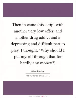 Then in came this script with another very low offer, and another drug addict and a depressing and difficult part to play. I thought, ‘Why should I put myself through that for hardly any money?’ Picture Quote #1