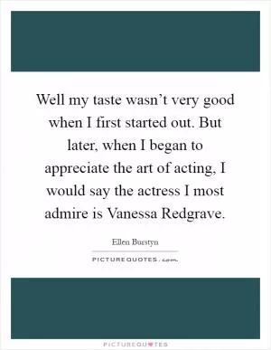 Well my taste wasn’t very good when I first started out. But later, when I began to appreciate the art of acting, I would say the actress I most admire is Vanessa Redgrave Picture Quote #1