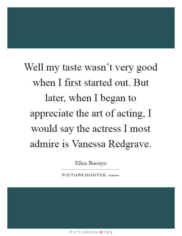 Well my taste wasn't very good when I first started out. But later, when I began to appreciate the art of acting, I would say the actress I most admire is Vanessa Redgrave Picture Quote #1